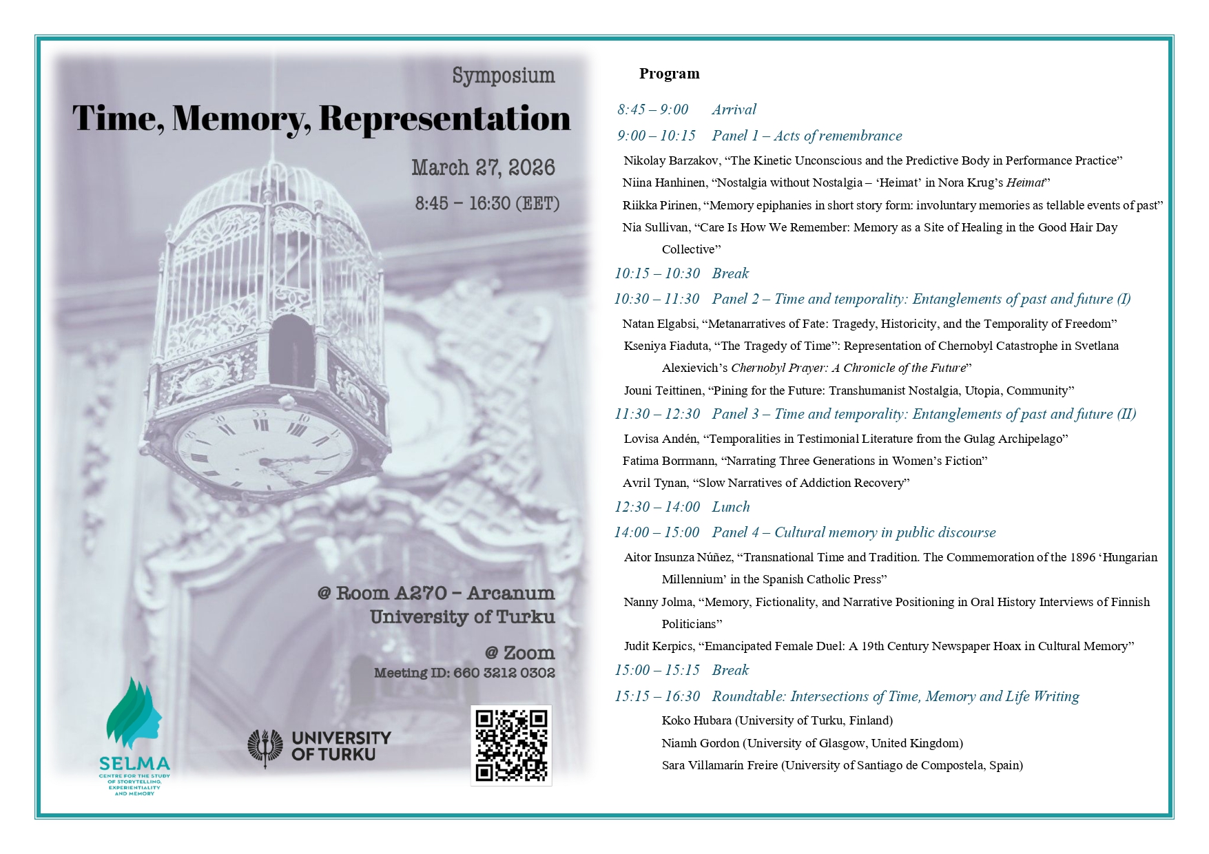 Seminar programme: 45 – 9:00 Arrival 9:00 – 10:15 Panel 1 – Acts of remembrance Nikolay Barzakov, “The Kinetic Unconscious and the Predictive Body in Performance Practice” Niina Hanhinen, “Nostalgia without Nostalgia – ‘Heimat’ in Nora Krug’s Heimat” Riikka Pirinen, “Memory epiphanies in short story form: involuntary memories as tellable events of past” Nia Sullivan, “Care Is How We Remember: Memory as a Site of Healing in the Good Hair Day Collective” 10:15 – 10:30 Break 10:30 – 11:30 Panel 2 – Time and temporality: Entanglements of past and future (I) Natan Elgabsi, “Metanarratives of Fate: Tragedy, Historicity, and the Temporality of Freedom” Kseniya Fiaduta, “The Tragedy of Time”: Representation of Chernobyl Catastrophe in Svetlana Alexievich’s Chernobyl Prayer: A Chronicle of the Future” Jouni Teittinen, “Pining for the Future: Transhumanist Nostalgia, Utopia, Community” 11:30 – 12:30 Panel 3 – Time and temporality: Entanglements of past and future (II) Lovisa Andén, “Temporalities in Testimonial Literature from the Gulag Archipelago” Fatima Borrmann, “Narrating Three Generations in Women’s Fiction” Avril Tynan, “Slow Narratives of Addiction Recovery” 12:30 – 14:00 Lunch 14:00 – 15:00 Panel 4 – Cultural memory in public discourse Aitor Insunza Núñez, “Transnational Time and Tradition. The Commemoration of the 1896 ‘Hungarian Millennium’ in the Spanish Catholic Press” Nanny Jolma, “Memory, Fictionality, and Narrative Positioning in Oral History Interviews of Finnish Politicians” Judit Kerpics, “Emancipated Female Duel: A 19th Century Newspaper Hoax in Cultural Memory” 15:00 – 15:15 Break 15:15 – 16:30 Roundtable: Intersections of Time, Memory and Life Writing Koko Hubara (University of Turku, Finland) Niamh Gordon (University of Glasgow, United Kingdom) Sara Villamarín Freire (University of Santiago de Compostela, Spain)